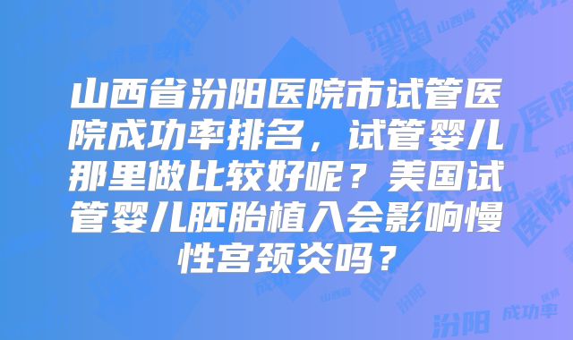 山西省汾阳医院市试管医院成功率排名，试管婴儿那里做比较好呢？美国试管婴儿胚胎植入会影响慢性宫颈炎吗？