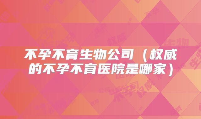 不孕不育生物公司（权威的不孕不育医院是哪家）