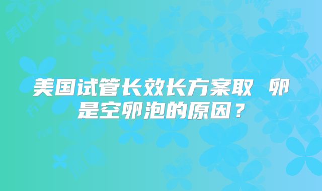 美国试管长效长方案取 卵是空卵泡的原因？