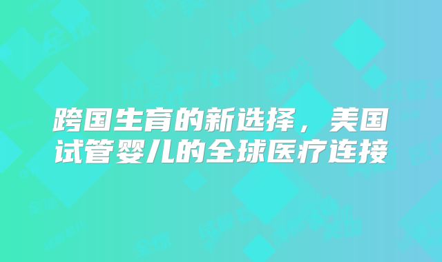 跨国生育的新选择，美国试管婴儿的全球医疗连接