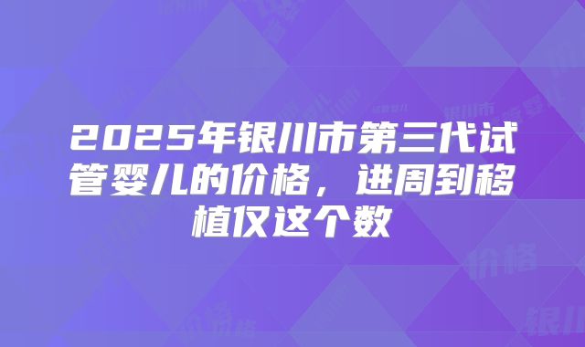 2025年银川市第三代试管婴儿的价格，进周到移植仅这个数