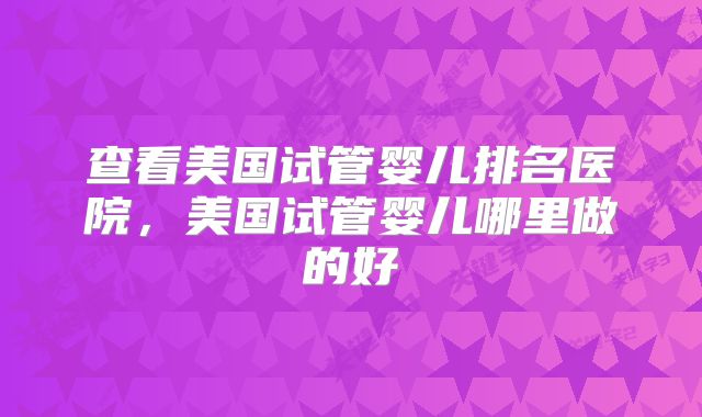 查看美国试管婴儿排名医院,美国试管婴儿哪里做的好