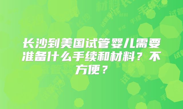 长沙到美国试管婴儿需要准备什么手续和材料？不方便？