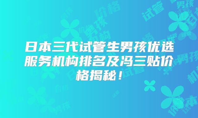 日本三代试管生男孩优选服务机构排名及冯三贴价格揭秘！