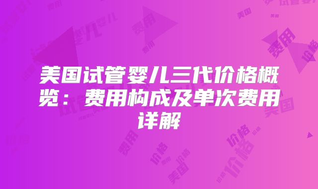 美国试管婴儿三代价格概览：费用构成及单次费用详解