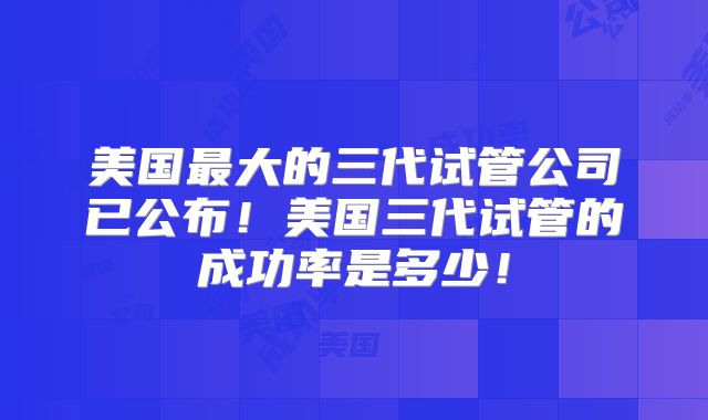 美国最大的三代试管公司已公布！美国三代试管的成功率是多少！