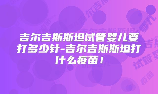 吉尔吉斯斯坦试管婴儿要打多少针-吉尔吉斯斯坦打什么疫苗！
