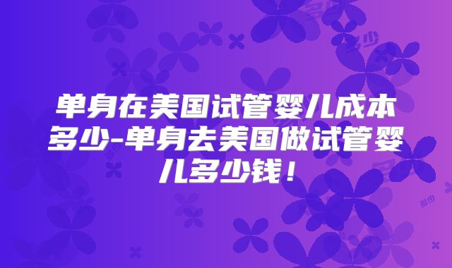 单身在美国试管婴儿成本多少-单身去美国做试管婴儿多少钱！