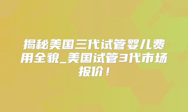 揭秘美国三代试管婴儿费用全貌_美国试管3代市场报价！