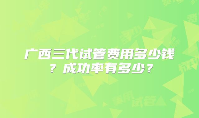 广西三代试管费用多少钱?成功率有多少?