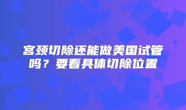 宫颈切除还能做美国试管吗?要看具体切除位置