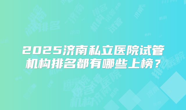 2025济南私立医院试管机构排名都有哪些上榜？
