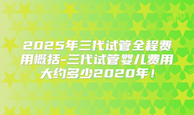 2025年三代试管全程费用概括-三代试管婴儿费用大约多少2020年！
