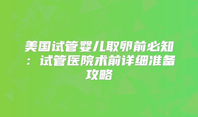美国试管婴儿取卵前必知：试管医院术前详细准备攻略