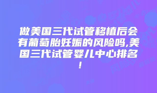 做美国三代试管移植后会有葡萄胎妊娠的风险吗,美国三代试管婴儿中心排名！