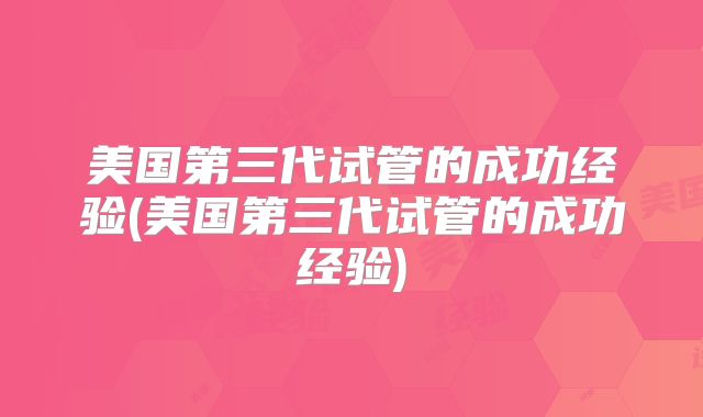 美国第三代试管的成功经验(美国第三代试管的成功经验)