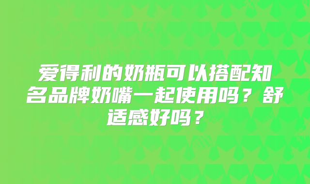 爱得利的奶瓶可以搭配知名品牌奶嘴一起使用吗？舒适感好吗？