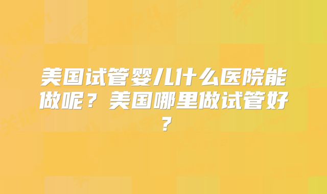 美国试管婴儿什么医院能做呢？美国哪里做试管好？