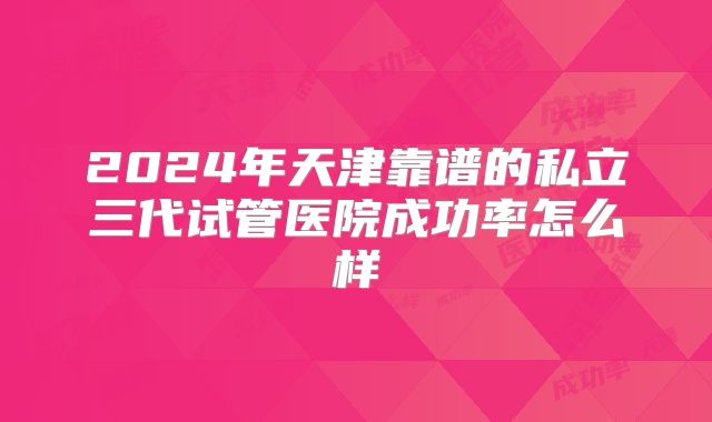 2024年天津靠谱的私立三代试管医院成功率怎么样