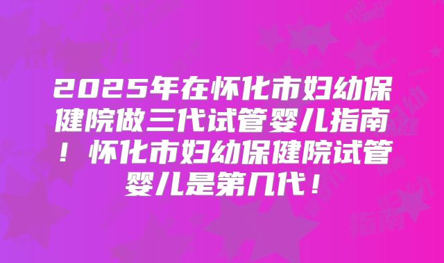 2025年在怀化市妇幼保健院做三代试管婴儿指南！怀化市妇幼保健院试管婴儿是第几代！