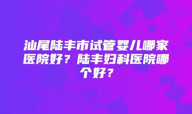 汕尾陆丰市试管婴儿哪家医院好？陆丰妇科医院哪个好？