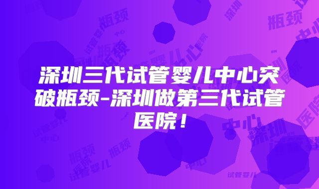 深圳三代试管婴儿中心突破瓶颈-深圳做第三代试管医院!