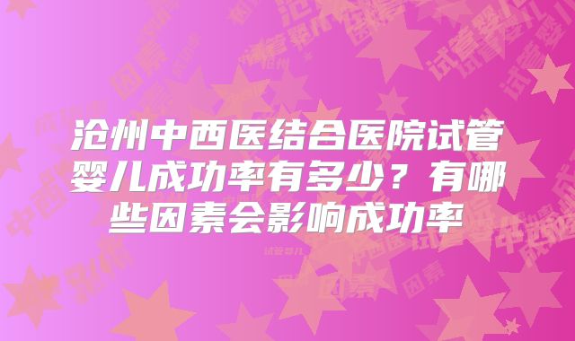 沧州中西医结合医院试管婴儿成功率有多少？有哪些因素会影响成功率
