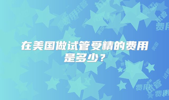 在美国做试管受精的费用是多少？