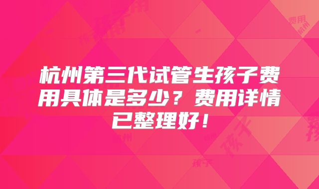 杭州第三代试管生孩子费用具体是多少？费用详情已整理好！