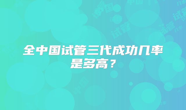 全中国试管三代成功几率是多高？