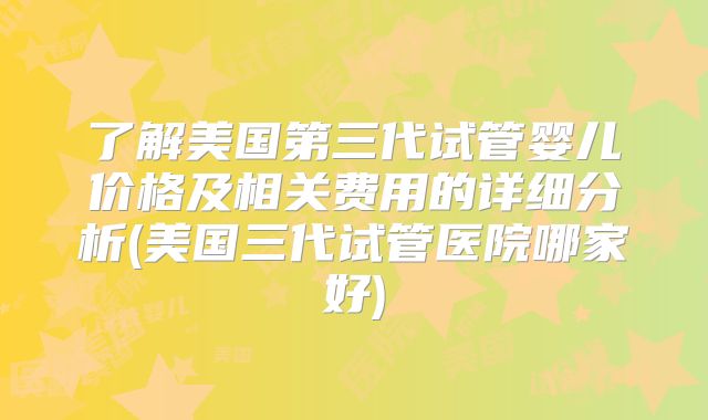 了解美国第三代试管婴儿价格及相关费用的详细分析(美国三代试管医院哪家好)