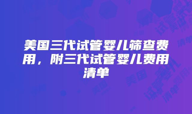 美国三代试管婴儿筛查费用，附三代试管婴儿费用清单