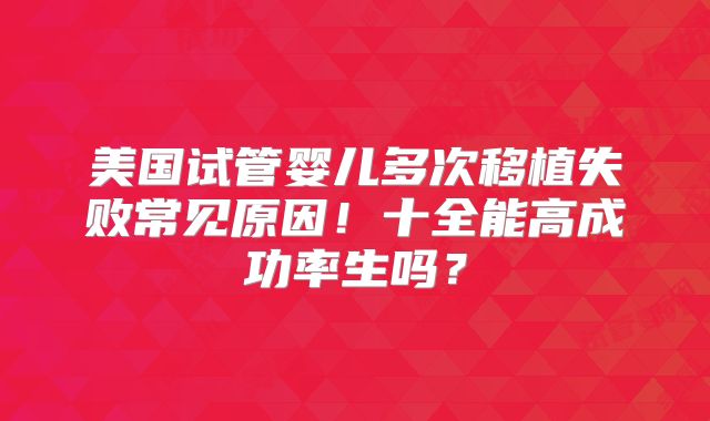 美国试管婴儿多次移植失败常见原因！十全能高成功率生吗？