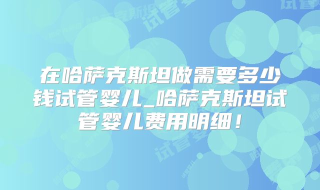 在哈萨克斯坦做需要多少钱试管婴儿_哈萨克斯坦试管婴儿费用明细!