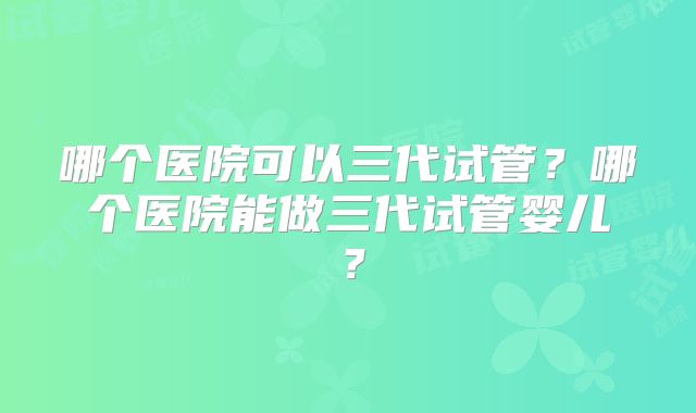 哪个医院可以三代试管？哪个医院能做三代试管婴儿？