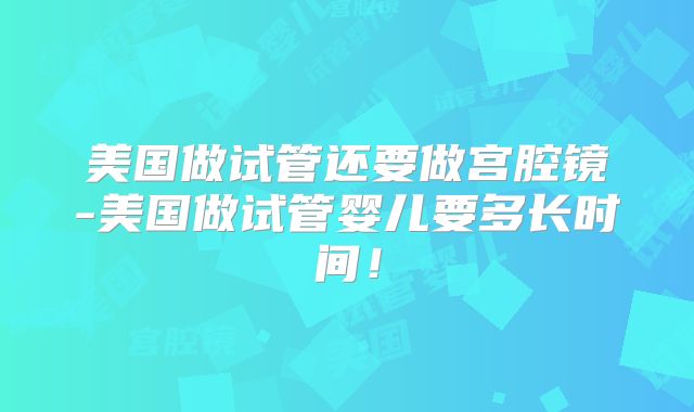 美国做试管还要做宫腔镜-美国做试管婴儿要多长时间！