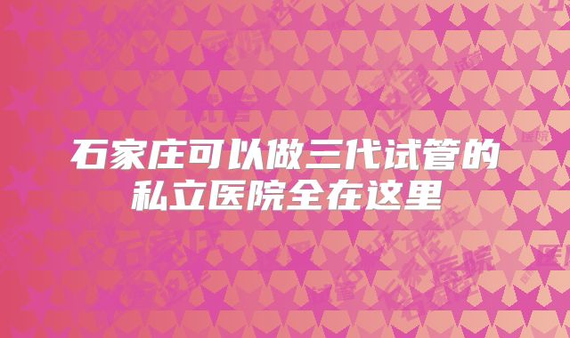 石家庄可以做三代试管的私立医院全在这里