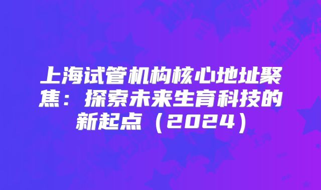 上海试管机构核心地址聚焦：探索未来生育科技的新起点（2024）