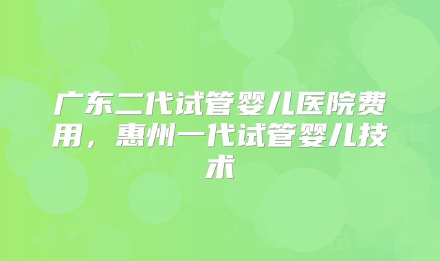 广东二代试管婴儿医院费用,惠州一代试管婴儿技术