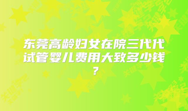 东莞高龄妇女在院三代代试管婴儿费用大致多少钱?