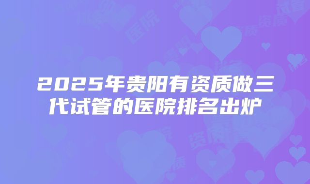 2025年贵阳有资质做三代试管的医院排名出炉