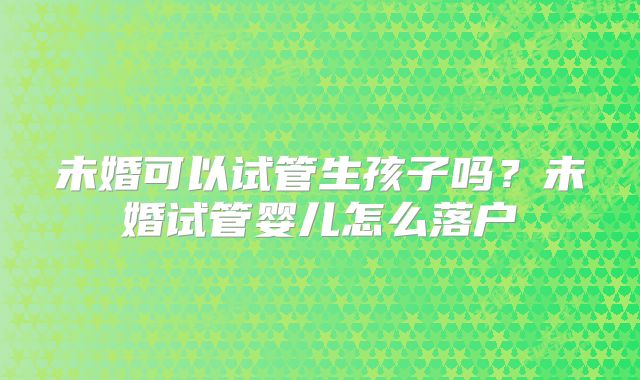 未婚可以试管生孩子吗？未婚试管婴儿怎么落户