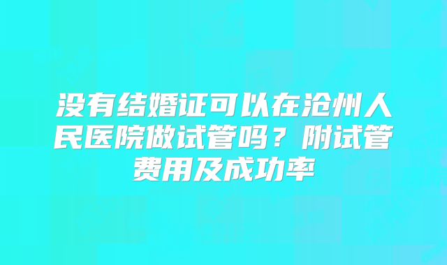 没有结婚证可以在沧州人民医院做试管吗？附试管费用及成功率