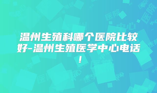 温州生殖科哪个医院比较好-温州生殖医学中心电话！