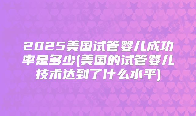 2025美国试管婴儿成功率是多少(美国的试管婴儿技术达到了什么水平)
