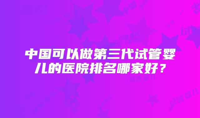 中国可以做第三代试管婴儿的医院排名哪家好？