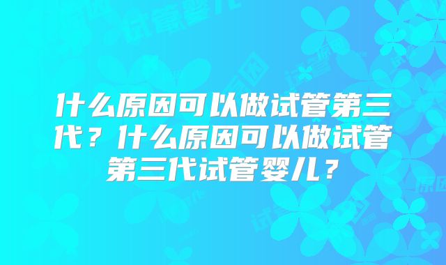 什么原因可以做试管第三代？什么原因可以做试管第三代试管婴儿？