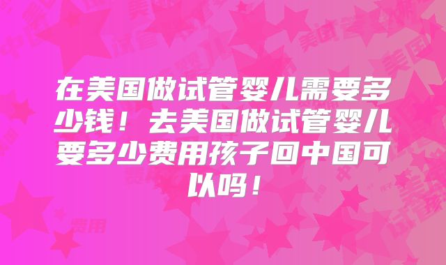 在美国做试管婴儿需要多少钱！去美国做试管婴儿要多少费用孩子回中国可以吗！