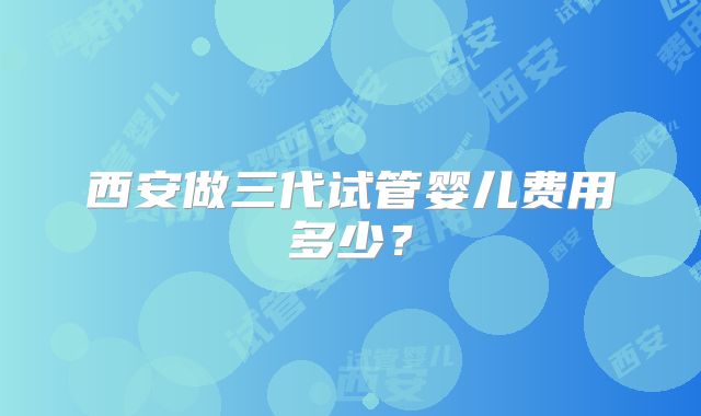 西安做三代试管婴儿费用多少？