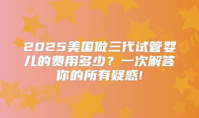 2025美国做三代试管婴儿的费用多少？一次解答你的所有疑惑!